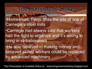 The Homestead Strike Homestead, Penn. Was the site of one of Carnegie’s steel mills Carnegie had always said that workers had the right to organize and it’s wrong to bring in strikebreakers He also believed in making money and believed skilled workers could be replaced by advanced machinery  This Presentation is Available Online at:  www.livingamericanhistory.blogspot.com 