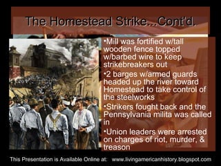 The Homestead Strike...Cont’d. Mill was fortified w/tall wooden fence topped w/barbed wire to keep strikebreakers out 2 barges w/armed guards headed up the river toward Homestead to take control of the steelworks Strikers fought back and the Pennsylvania milita was called in Union leaders were arrested on charges of riot, murder, & treason This Presentation is Available Online at:  www.livingamericanhistory.blogspot.com 