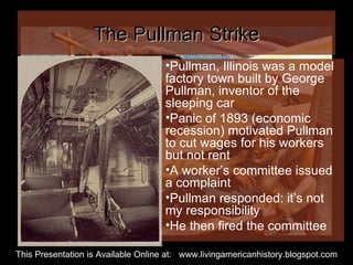 The Pullman Strike Pullman, Illinois was a model factory town built by George Pullman, inventor of the sleeping car Panic of 1893 (economic recession) motivated Pullman to cut wages for his workers but not rent  A worker’s committee issued a complaint Pullman responded: it’s not my responsibility He then fired the committee This Presentation is Available Online at:  www.livingamericanhistory.blogspot.com 