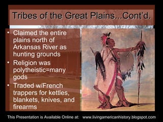 Tribes of the Great Plains...Cont’d. Claimed the entire plains north of Arkansas River as hunting grounds Religion was polytheistic=many gods Traded w/French trappers for kettles, blankets, knives, and firearms This Presentation is Available Online at:  www.livingamericanhistory.blogspot.com 