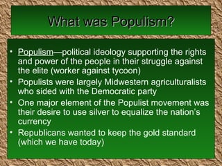 What was Populism? Populism —political ideology supporting the rights and power of the people in their struggle against the elite (worker against tycoon) Populists were largely Midwestern agriculturalists who sided with the Democratic party One major element of the Populist movement was their desire to use silver to equalize the nation’s currency Republicans wanted to keep the gold standard (which we have today) 