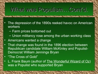 What was Populism…Cont’d. The depression of the 1890s reeked havoc on American workers Farm prices bottomed out Union militancy rose among the urban working class Americans wanted a change That change was found in the 1896 election between Republican candidate William McKinley and Populist-Democrat William Jennings Bryan “ The Cross of Gold” L. Frank Baum (author of  The Wonderful Wizard of Oz ) was a Populist who supported Bryan 