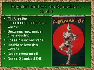 Populism and Oz: the Symbolism…Cont’d. Tin Man -the dehumanized industrial worker Becomes mechanical (like industry)  Loses his skilled trade Unable to love (his work?) Needs constant oil  Needs  Standard Oil 