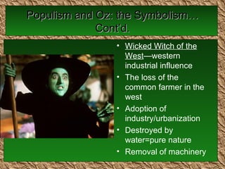 Populism and Oz: the Symbolism…Cont’d. Wicked Witch of the West —western industrial influence The loss of the common farmer in the west Adoption of industry/urbanization Destroyed by water=pure nature Removal of machinery  