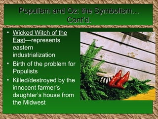 Populism and Oz: the Symbolism…Cont’d. Wicked Witch of the East —represents eastern industrialization Birth of the problem for Populists Killed/destroyed by the innocent farmer’s daughter’s house from the Midwest 