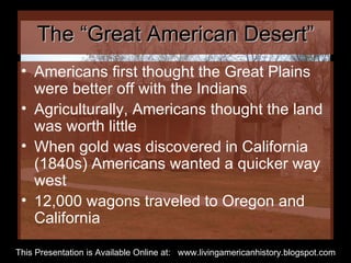 The “Great American Desert” Americans first thought the Great Plains were better off with the Indians Agriculturally, Americans thought the land was worth little When gold was discovered in California (1840s) Americans wanted a quicker way west 12,000 wagons traveled to Oregon and California  This Presentation is Available Online at:  www.livingamericanhistory.blogspot.com 