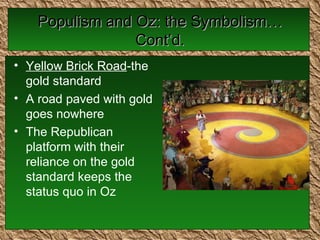 Populism and Oz: the Symbolism…Cont’d. Yellow Brick Road -the gold standard A road paved with gold goes nowhere The Republican platform with their reliance on the gold standard keeps the status quo in Oz 