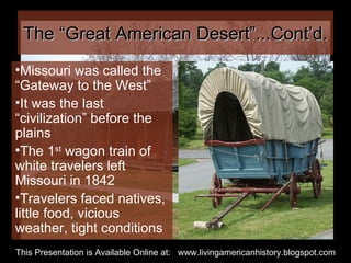 The “Great American Desert”...Cont’d. Missouri was called the “Gateway to the West”  It was the last “civilization” before the plains The 1 st  wagon train of white travelers left Missouri in 1842 Travelers faced natives, little food, vicious weather, tight conditions This Presentation is Available Online at:  www.livingamericanhistory.blogspot.com 