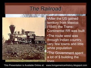The Railroad After the US gained territory from Mexico (1848) the Trans-Continental RR was built The route west was through Indian country, very few towns and little white population The Government spent a lot of $ building the lines This Presentation is Available Online at:  www.livingamericanhistory.blogspot.com 