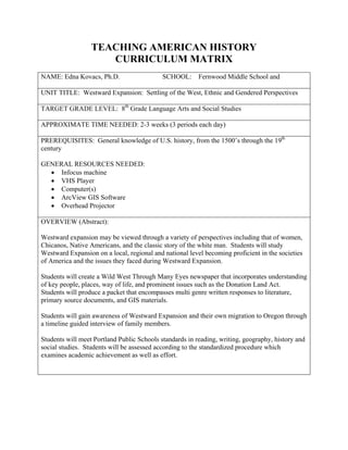 TEACHING AMERICAN HISTORY
                     CURRICULUM MATRIX
NAME: Edna Kovacs, Ph.D.                    SCHOOL:      Fernwood Middle School and

UNIT TITLE: Westward Expansion: Settling of the West, Ethnic and Gendered Perspectives

TARGET GRADE LEVEL: 8th Grade Language Arts and Social Studies

APPROXIMATE TIME NEEDED: 2-3 weeks (3 periods each day)

PREREQUISITES: General knowledge of U.S. history, from the 1500’s through the 19th
century

GENERAL RESOURCES NEEDED:
  • Infocus machine
  • VHS Player
  • Computer(s)
  • ArcView GIS Software
  • Overhead Projector

OVERVIEW (Abstract):

Westward expansion may be viewed through a variety of perspectives including that of women,
Chicanos, Native Americans, and the classic story of the white man. Students will study
Westward Expansion on a local, regional and national level becoming proficient in the societies
of America and the issues they faced during Westward Expansion.

Students will create a Wild West Through Many Eyes newspaper that incorporates understanding
of key people, places, way of life, and prominent issues such as the Donation Land Act.
Students will produce a packet that encompasses multi genre written responses to literature,
primary source documents, and GIS materials.

Students will gain awareness of Westward Expansion and their own migration to Oregon through
a timeline guided interview of family members.

Students will meet Portland Public Schools standards in reading, writing, geography, history and
social studies. Students will be assessed according to the standardized procedure which
examines academic achievement as well as effort.
 