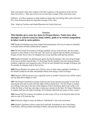 After viewing the video, have students write their responses to the questions on the Activity
Sheet for Lesson 3. They may want to use an extra sheet of paper if they need more room.

Synthesis: Use these responses to help students evaluate their note taking skills, and as the basis
for a class discussion about the important concepts of the video.

Note: Hand out Timeline and Guided Questions for Family Interview



                                            Timeline
This timeline gives some key dates in Oregon history. Notice how often
attempts to control resources (land, timber, gold) or to restrict competition
in labor result in racist policies.
1787 Northwest Ordinance proclaims Indian land and property will never be taken or disturbed
or invaded unless lawfully authorized by Congress.

1844 The Provisional Government of Oregon prohibits slavery in the territory, but also enacts
measures to force blacks to leave the state. The Lash Law requires that any blacks remaining in
Oregon, be they free or slave, be whipped twice a year until they shall quit the territory.

1845 Sandwich Islander Tax Bill directed against the Pacific Islanders who were being brought
to the area to perform manual labor. To discourage Pacific Islanders from becoming permanent
residents, employers were required to pay a $5 tax for each Islander they brought to Oregon, and
$3 annually for Islanders kept in their service.

1850 Oregon Donation Act grants up to 320 free acres to white males regardless of whether or
not Indians resided on the land, and prohibits blacks from taking a claim in Oregon.

1854 Oregon's 1849 Exclusion Law is repealed; however, another Exclusion Law will be written
into the State Bill of Rights in 1857.

1857 The Oregon Constitution includes numerous provisions that prevent people of color from
entering the state and severely limit the rights of those already here. “No free Negro or mulatto
not residing in the state at the time of the adoption of the Constitution shall come, reside, or be
within the State, or hold any real estate or make any contracts in the State. No Negro, Chinaman,
or mulatto shall have the right of suffrage. No Chinaman shall hold real estate or mine a claim.”

1862 Annual Poll Tax requires all residents of color to pay a $5 tax or be forced to labor for the
state at a rate of 50 cents per day.

1864 It becomes illegal to entice an Indian or "half-breed" to leave the reservation.

1866 Oregon's legislature refuses to pass the Fourteenth Amendment to the United States
Constitution, which provided citizenship to blacks, and guaranteed due process and equal
 