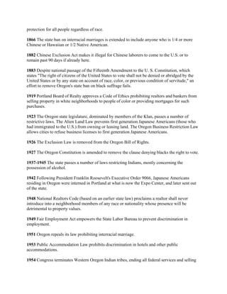 protection for all people regardless of race.

1866 The state ban on interracial marriages is extended to include anyone who is 1/4 or more
Chinese or Hawaiian or 1/2 Native American.

1882 Chinese Exclusion Act makes it illegal for Chinese laborers to come to the U.S. or to
remain past 90 days if already here.

1883 Despite national passage of the Fifteenth Amendment to the U. S. Constitution, which
states "The right of citizens of the United States to vote shall not be denied or abridged by the
United States or by any state on account of race, color, or previous condition of servitude," an
effort to remove Oregon's state ban on black suffrage fails.

1919 Portland Board of Realty approves a Code of Ethics prohibiting realtors and bankers from
selling property in white neighborhoods to people of color or providing mortgages for such
purchases.

1923 The Oregon state legislature, dominated by members of the Klan, passes a number of
restrictive laws. The Alien Land Law prevents first generation Japanese Americans (those who
had immigrated to the U.S.) from owning or leasing land. The Oregon Business Restriction Law
allows cities to refuse business licenses to first generation Japanese Americans.

1926 The Exclusion Law is removed from the Oregon Bill of Rights.

1927 The Oregon Constitution is amended to remove the clause denying blacks the right to vote.

1937-1945 The state passes a number of laws restricting Indians, mostly concerning the
possession of alcohol.

1942 Following President Franklin Roosevelt's Executive Order 9066, Japanese Americans
residing in Oregon were interned in Portland at what is now the Expo Center, and later sent out
of the state.

1948 National Realtors Code (based on an earlier state law) proclaims a realtor shall never
introduce into a neighborhood members of any race or nationality whose presence will be
detrimental to property values.

1949 Fair Employment Act empowers the State Labor Bureau to prevent discrimination in
employment.

1951 Oregon repeals its law prohibiting interracial marriage.

1953 Public Accommodation Law prohibits discrimination in hotels and other public
accommodations.

1954 Congress terminates Western Oregon Indian tribes, ending all federal services and selling
 
