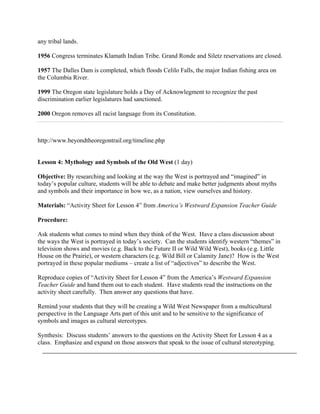 any tribal lands.

1956 Congress terminates Klamath Indian Tribe. Grand Ronde and Siletz reservations are closed.

1957 The Dalles Dam is completed, which floods Celilo Falls, the major Indian fishing area on
the Columbia River.

1999 The Oregon state legislature holds a Day of Acknowlegment to recognize the past
discrimination earlier legislatures had sanctioned.

2000 Oregon removes all racist language from its Constitution.



http://www.beyondtheoregontrail.org/timeline.php


Lesson 4: Mythology and Symbols of the Old West (1 day)

Objective: By researching and looking at the way the West is portrayed and “imagined” in
today’s popular culture, students will be able to debate and make better judgments about myths
and symbols and their importance in how we, as a nation, view ourselves and history.

Materials: “Activity Sheet for Lesson 4” from America’s Westward Expansion Teacher Guide

Procedure:

Ask students what comes to mind when they think of the West. Have a class discussion about
the ways the West is portrayed in today’s society. Can the students identify western “themes” in
television shows and movies (e.g. Back to the Future II or Wild Wild West), books (e.g. Little
House on the Prairie), or western characters (e.g. Wild Bill or Calamity Jane)? How is the West
portrayed in these popular mediums – create a list of “adjectives” to describe the West.

Reproduce copies of “Activity Sheet for Lesson 4” from the America’s Westward Expansion
Teacher Guide and hand them out to each student. Have students read the instructions on the
activity sheet carefully. Then answer any questions that have.

Remind your students that they will be creating a Wild West Newspaper from a multicultural
perspective in the Language Arts part of this unit and to be sensitive to the significance of
symbols and images as cultural stereotypes.

Synthesis: Discuss students’ answers to the questions on the Activity Sheet for Lesson 4 as a
class. Emphasize and expand on those answers that speak to the issue of cultural stereotyping.
 