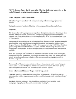 NOTE: Lesson 5 uses the Oregon Atlas CD. See the Resources section at the
end of this unit for citation and purchase information.

Lesson 5: Oregon Atlas Scavenger Hunt

Objective: To provide students with experience in using and interpreting graphic source
material.

Materials: Laminated handouts of the Atlas of Oregon pages, Human Geography Maps.

Procedure:

Tell students they will be going on a scavenger hunt. Using laminated copies of map pages from
the Atlas of Oregon, students will locate the corresponding map pages on the computer and
complete interactive assignments, answering questions based on the text and maps on the Atlas
of Oregon pages.

Particular pages and questions can be developed based on student skill level and prior experience
with the subject matter with the intent to expand on students’ understanding of the settling of
Oregon. Questions should be designed to allow for simple answers (e.g. which Native American
groups occupied the area where Portland is located in 1850?) that encourage students to look
through many of the pages in the Atlas and get exposure to all the different kinds of information
available.

Note: The “scavenger hunt” could also be one activity center that students rotate to during the
remainder of this unit. An alternate idea could be to create a large “hunt” that remains with the
activity table where students can write down their answers on a large single poster until the
“hunt” is completed.


The remainder of this unit consists of Activity Centers where students rotate in small groups to
various tables. Tasks at the different “tables” can be tailored to student skill levels, offering
opportunities for both students with special needs and advanced students.

Lesson 6: Letters and Diaries of Oregon Small Group Activity

Objective: To provide students with activities using various forms of literature (in this case
letters and diary entries) to gain an understanding of multicultural perspectives on the settling of
the West.

Materials: Shannon Applegates “Oregon’s Diaries and Letters” book, a variety of old
photographs of people, recycled manila envelopes (for “mailing”).
 