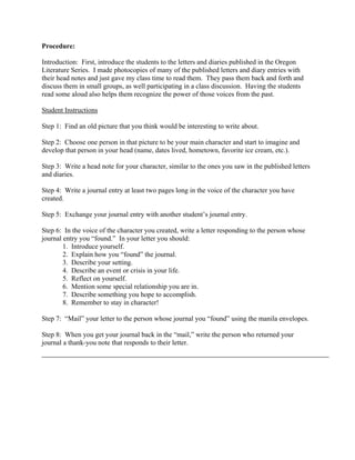Procedure:

Introduction: First, introduce the students to the letters and diaries published in the Oregon
Literature Series. I made photocopies of many of the published letters and diary entries with
their head notes and just gave my class time to read them. They pass them back and forth and
discuss them in small groups, as well participating in a class discussion. Having the students
read some aloud also helps them recognize the power of those voices from the past.

Student Instructions

Step 1: Find an old picture that you think would be interesting to write about.

Step 2: Choose one person in that picture to be your main character and start to imagine and
develop that person in your head (name, dates lived, hometown, favorite ice cream, etc.).

Step 3: Write a head note for your character, similar to the ones you saw in the published letters
and diaries.

Step 4: Write a journal entry at least two pages long in the voice of the character you have
created.

Step 5: Exchange your journal entry with another student’s journal entry.

Step 6: In the voice of the character you created, write a letter responding to the person whose
journal entry you “found.” In your letter you should:
        1. Introduce yourself.
        2. Explain how you “found” the journal.
        3. Describe your setting.
        4. Describe an event or crisis in your life.
        5. Reflect on yourself.
        6. Mention some special relationship you are in.
        7. Describe something you hope to accomplish.
        8. Remember to stay in character!

Step 7: “Mail” your letter to the person whose journal you “found” using the manila envelopes.

Step 8: When you get your journal back in the “mail,” write the person who returned your
journal a thank-you note that responds to their letter.
 