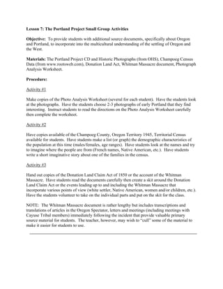 Lesson 7: The Portland Project Small Group Activities

Objective: To provide students with additional source documents, specifically about Oregon
and Portland, to incorporate into the multicultural understanding of the settling of Oregon and
the West.

Materials: The Portland Project CD and Historic Photographs (from OHS), Champoeg Census
Data (from www.rootsweb.com), Donation Land Act, Whitman Massacre document, Photograph
Analysis Worksheet.

Procedure:

Activity #1

Make copies of the Photo Analysis Worksheet (several for each student). Have the students look
at the photographs. Have the students choose 2-3 photographs of early Portland that they find
interesting. Instruct students to read the directions on the Photo Analysis Worksheet carefully
then complete the worksheet.

Activity #2

Have copies available of the Champoeg County, Oregon Territory 1945, Territorial Census
available for students. Have students make a list (or graph) the demographic characteristics of
the population at this time (males/females, age ranges). Have students look at the names and try
to imagine where the people are from (French names, Native American, etc.). Have students
write a short imaginative story about one of the families in the census.

Activity #3

Hand out copies of the Donation Land Claim Act of 1850 or the account of the Whitman
Massacre. Have students read the documents carefully then create a skit around the Donation
Land Claim Act or the events leading up to and including the Whitman Massacre that
incorporate various points of view (white settler, Native American, women and/or children, etc.).
Have the students volunteer to take on the individual parts and put on the skit for the class.

NOTE: The Whitman Massacre document is rather lengthy but includes transcriptions and
translations of articles in the Oregon Spectator, letters and meetings (including meetings with
Cayuse Tribal members) immediately following the incident that provide valuable primary
source material for students. The teacher, however, may wish to “cull” some of the material to
make it easier for students to use.
 