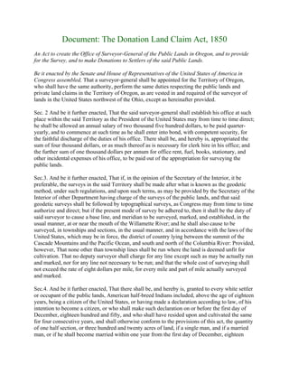 Document: The Donation Land Claim Act, 1850
An Act to create the Office of Surveyor-General of the Public Lands in Oregon, and to provide
for the Survey, and to make Donations to Settlers of the said Public Lands.

Be it enacted by the Senate and House of Representatives of the United States of America in
Congress assembled, That a surveyor-general shall be appointed for the Territory of Oregon,
who shall have the same authority, perform the same duties respecting the public lands and
private land claims in the Territory of Oregon, as are vested in and required of the surveyor of
lands in the United States northwest of the Ohio, except as hereinafter provided.

Sec. 2 And be it further enacted, That the said surveyor-general shall establish his office at such
place within the said Territory as the President of the United States may from time to time direct;
he shall be allowed an annual salary of two thousand five hundred dollars, to be paid quarter-
yearly, and to commence at such time as he shall enter into bond, with competent security, for
the faithful discharge of the duties of his office. There shall be, and hereby is, appropriated the
sum of four thousand dollars, or as much thereof as is necessary for clerk hire in his office; and
the further sum of one thousand dollars per annum for office rent, fuel, books, stationary, and
other incidental expenses of his office, to be paid out of the appropriation for surveying the
public lands.

Sec.3. And be it further enacted, That if, in the opinion of the Secretary of the Interior, it be
preferable, the surveys in the said Territory shall be made after what is known as the geodetic
method, under such regulations, and upon such terms, as may be provided by the Secretary of the
Interior of other Department having charge of the surveys of the public lands, and that said
geodetic surveys shall be followed by topographical surveys, as Congress may from time to time
authorize and direct; but if the present mode of survey be adhered to, then it shall be the duty of
said surveyor to cause a base line, and meridian to be surveyed, marked, and established, in the
usual manner, at or near the mouth of the Willamette River; and he shall also cause to be
surveyed, in townships and sections, in the usual manner, and in accordance with the laws of the
United States, which may be in force, the district of country lying between the summit of the
Cascade Mountains and the Pacific Ocean, and south and north of the Columbia River: Provided,
however, That none other than township lines shall be run where the land is deemed unfit for
cultivation. That no deputy surveyor shall charge for any line except such as may be actually run
and marked, nor for any line not necessary to be run; and that the whole cost of surveying shall
not exceed the rate of eight dollars per mile, for every mile and part of mile actually surveyed
and marked.

Sec.4. And be it further enacted, That there shall be, and hereby is, granted to every white settler
or occupant of the public lands, American half-breed Indians included, above the age of eighteen
years, being a citizen of the United States, or having made a declaration according to law, of his
intention to become a citizen, or who shall make such declaration on or before the first day of
December, eighteen hundred and fifty, and who shall have resided upon and cultivated the same
for four consecutive years, and shall otherwise conform to the provisions of this act, the quantity
of one half section, or three hundred and twenty acres of land, if a single man, and if a married
man, or if he shall become married within one year from the first day of December, eighteen
 