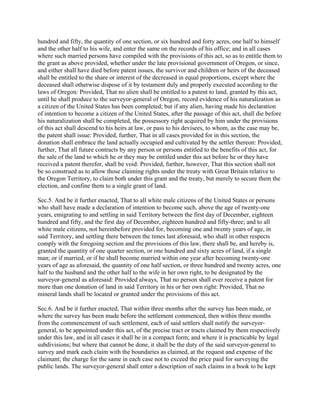 hundred and fifty, the quantity of one section, or six hundred and forty acres, one half to himself
and the other half to his wife, and enter the same on the records of his office; and in all cases
where such married persons have compiled with the provisions of this act, so as to entitle them to
the grant as above provided, whether under the late provisional government of Oregon, or since,
and either shall have died before patent issues, the survivor and children or heirs of the deceased
shall be entitled to the share or interest of the decreased in equal proportions, except where the
deceased shall otherwise dispose of it by testament duly and properly executed according to the
laws of Oregon: Provided, That no alien shall be entitled to a patent to land, granted by this act,
until he shall produce to the surveyor-general of Oregon, record evidence of his naturalization as
a citizen of the United States has been completed; but if any alien, having made his declaration
of intention to become a citizen of the United States, after the passage of this act, shall die before
his naturalization shall be completed, the possessory right acquired by him under the provisions
of this act shall descend to his heirs at law, or pass to his devisees, to whom, as the case may be,
the patent shall issue: Provided, further, That in all cases provided for in this section, the
donation shall embrace the land actually occupied and cultivated by the settler thereon: Provided,
further, That all future contracts by any person or persons entitled to the benefits of this act, for
the sale of the land to which he or they may be entitled under this act before he or they have
received a patent therefor, shall be void: Provided, further, however, That this section shall not
be so construed as to allow those claiming rights under the treaty with Great Britain relative to
the Oregon Territory, to claim both under this grant and the treaty, but merely to secure them the
election, and confine them to a single grant of land.

Sec.5. And be it further enacted, That to all white male citizens of the United States or persons
who shall have made a declaration of intention to become such, above the age of twenty-one
years, emigrating to and settling in said Territory between the first day of December, eighteen
hundred and fifty, and the first day of December, eighteen hundred and fifty-three; and to all
white male citizens, not hereinbefore provided for, becoming one and twenty years of age, in
said Territory, and settling there between the times last aforesaid, who shall in other respects
comply with the foregoing section and the provisions of this law, there shall be, and hereby is,
granted the quantity of one quarter section, or one hundred and sixty acres of land, if a single
man; or if married, or if he shall become married within one year after becoming twenty-one
years of age as aforesaid, the quantity of one half section, or three hundred and twenty acres, one
half to the husband and the other half to the wife in her own right, to be designated by the
surveyor-general as aforesaid: Provided always, That no person shall ever receive a patent for
more than one donation of land in said Territory in his or her own right: Provided, That no
mineral lands shall be located or granted under the provisions of this act.

Sec.6. And be it further enacted, That within three months after the survey has been made, or
where the survey has been made before the settlement commenced, then within three months
from the commencement of such settlement, each of said settlers shall notify the surveyor-
general, to be appointed under this act, of the precise tract or tracts claimed by them respectively
under this law, and in all cases it shall be in a compact form; and where it is practicable by legal
subdivisions; but where that cannot be done, it shall be the duty of the said surveyor-general to
survey and mark each claim with the boundaries as claimed, at the request and expense of the
claimant; the charge for the same in each case not to exceed the price paid for surveying the
public lands. The surveyor-general shall enter a description of such claims in a book to be kept
 