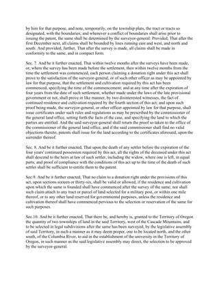 by him for that purpose, and note, temporarily, on the township plats, the tract or tracts so
designated, with the boundaries; and whenever a conflict of boundaries shall arise prior to
issuing the patent, the same shall be determined by the surveyor-general: Provided, That after the
first December next, all claims shall be bounded by lines running east and west, and north and
south: And provided, further, That after the survey is made, all claims shall be made in
conformity to the same, and in compact form.

Sec. 7. And be it further enacted, That within twelve months after the surveys have been made,
or, where the survey has been made before the settlement, then within twelve months from the
time the settlement was commenced, each person claiming a donation right under this act shall
prove to the satisfaction of the surveyor-general, or of such other officer as may be appointed by
law for that purpose, that the settlement and cultivation required by this act has been
commenced, specifying the time of the commencement; and at any time after the expiration of
four years from the date of such settlement, whether made under the laws of the late provisional
government or not, shall prove in like manner, by two disinterested witnesses, the fact of
continued residence and cultivation required by the fourth section of this act; and upon such
proof being made, the surveyor-general, or other officer appointed by law for that purpose, shall
issue certificates under such rules and regulations as may be prescribed by the commissioner of
the general land office, setting forth the facts of the case, and specifying the land to which the
parties are entitled. And the said surveyor-general shall return the proof so taken to the office of
the commissioner of the general land office, and if the said commissioner shall find no valid
objections thereto, patents shall issue for the land according to the certificates aforesaid, upon the
surrender thereof.

Sec. 8. And be it further enacted, That upon the death of any settler before the expiration of the
four years' continued possession required by this act, all the rights of the deceased under this act
shall descend to the heirs at law of such settler, including the widow, where one is left, in equal
parts; and proof of compliance with the conditions of this act up to the time of the death of such
settler shall be sufficient to entitle them to the patent.

Sec.9. And be it further enacted, That no claim to a donation right under the provisions of this
act, upon sections sixteen or thirty-six, shall be valid or allowed, if the residence and cultivation
upon which the same is founded shall have commenced after the survey of the same; nor shall
such claim attach to any tract or parcel of land selected for a military post, or within one mile
thereof, or to any other land reserved for governmental purposes, unless the residence and
cultivation thereof shall have commenced pervious to the selection or reservation of the same for
such purposes.

Sec.10. And be it further enacted, That there be, and hereby is, granted to the Territory of Oregon
the quantity of two townships of land in the said Territory, west of the Cascade Mountains, and
to be selected in legal subdivisions after the same has been surveyed, by the legislative assembly
of said Territory, in such a manner as it may deem proper, one to be located north, and the other
south, of the Columbia River, to aid in the establishment of the university in the Territory of
Oregon, in such manner as the said legislative assembly may direct, the selection to be approved
by the surveyor-general.
 