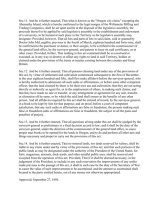 Sec.11. And be it further enacted, That what is known as the "Oregon city claim," excepting the
Abernathy Island, which is hereby confirmed to the legal assigns of the Willamette Milling and
Trading Companies, shall be set apart and be at the disposal of the legislative assembly, the
proceeds thereof to be applied by said legislative assembly to the establishment and endowment
of a university, to be located at such place in the Territory as the legislative assembly may
designate: Provided, however, That all lots and parts of lots in said claim, sold or granted by
Doctor John McLaughlin, previous to the fourth of March, eighteen hundred and forty-nine, shall
be confirmed to the purchaser or donee, or their assigns, to be certified to the commissioner of
the general land office, by the surveyor-general, and patents to issue on said certificates, as in
other cases: Provided, further, That nothing in this act contained shall be so construed or
executed, as in any way to destroy or affect any rights to land in said Territory, holden or
claimed under the provisions of the treaty or treaties existing between this country and Great
Britain.

Sec.12. And be it further enacted, That all persons claiming land under any of the provisions of
this act, by virtue of settlement and cultivation commenced subsequent to the first of December,
in the year eighteen hundred and fifty, shall first make affidavit before the surveyor-general, who
is hereby authorized to administer all such oaths or affirmations, or before some other competent
officer, that the land claimed by them is for their own use and cultivation; that they are not acting
directly or indirectly as agent for, or in the employment of others, in making such claims; and
that they have made no sale or transfer, or any arrangement or agreement for any sale, transfer,
or alienation oft he same, or by which the said land shall ensure to the benefits of any other
person. And all affidavits required by this act shall be entered of record, by the surveyor-general,
in a book to be kept by him for that purpose; and on proof, before a court of competent
jurisdiction, that any such oaths or affirmations are false or fraudulent, the persons making such
false or fraudulent oaths or affirmations are false or fraudulent, the subject to all the pains and
penalties of perjury.

Sec.13. And be it further enacted, That all questions arising under this act shall be ajudged by the
surveyor-general as preliminary to a final decision accord to law; and it shall be the duty of the
surveyor-general, under the direction of the commissioner of the general land office, to cause
proper tract books to be opened for the lands in Oregon, and to do and perform all other acts and
things necessary and proper to carry out the provisions of this act.

Sec.14. And be it further enacted, That no mineral lands, nor lands reserved for salines, shall be
liable to any claim under and by virtue of the provisions of this act; and that such portions of the
public lands as may be designated under the authority of the President of the United States, for
forts, magazines, arsenals, dock-yards, and other needful public uses, shall be reserved and
excepted from the operation of this act; Provided, That if it shall be deemed necessary, in the
judgement of the President, to include in any such reservation the improvements of any settler
made previous to the passage of this act, it shall in such case be the duty of the Secretary of War
to cause the value of such improvements to be ascertained, and the amount so ascertained shall
be paid to the party entitled hereto, out of any money not otherwise appropriated.

Approved, September 27, 1850.
 