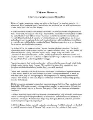 Whitman Massacre
                       (http://www.oregonpioneers.com/whitman.htm)


The era of contact between the Indians and whites in the Oregon Territory had started in 1811
when some fifteen hundred Cayuses, Walla Wallas and Nez Perce had met with representatives
of John Jacob Astor's Pacific Fur Company.

With a domain that stretched from the Snake-Columbia confluence across the vast plateau to the
Snake borderlands, the Cayuses were truly a majestic tribe. Much of their influence they owed to
the animal that they had ridden to power. These sure-footed horses varied in color and stood
twelve to fifteen hands high. It was able to withstand hunger and rough treatment and its speed
and endurance were exceptional. In the early nineteenth century a Cayuse Indian owning fifteen
to twenty horses would hardly be considered affluent. Wealthier owners kept up to two thousand
for recreation, travel and trading purposes.

By the late 1820's, the importance of the Cayuses, far outweighed their numbers. The deeply
ingrained incursive life-style of the Cayuses had kept their numbers small. They were, in fact, the
smallest tribe in the vicinity. The three largest Cayuse villages being: one under Chief
Camaspelo on the headwaters of the Umatilla, another downstream on the Umatilla under two
chieftain brothers, Five Crows (Achekaia or Pahkatos) and Young Chief (Tauitau), and a third on
the upper Walla Walla under the aged Chief Umtippe.

Nevertheless, despite their lack in numbers, they still controlled the routes through which the fur
brigades passed into the Snake Country. [McLoughlin, who was widely regarded as a stern
disciplinarian of dissident Indians, handled the Cayuses with restraint.]

Cayuse trade continued to be chiefly in horses, which never ceased to be an important measure
of their wealth. However, the natural simplicity of their clothing and ornaments, in which, as
with their horses, they had taken great pride, was compromised by trappings and ornaments
obtained from traders. In some case, they had surrendered to the white man's style by sporting
trousers, shirt and cap.

The Cayuse were in a struggle to retain their supremacy among the tribes. Their population had
dwindled [by 1841 one conservative estimate put their numbers at approximately 200] and their
mother tongue was giving way to the more fluid speech of their more numerous neighbors the
Nez Perces.

If the best their Great Spirit could offer was only Indian knowledge, they believed it necessary to
find an additional powerful Supreme Being. In their contacts with the traders they had heard of a
new God, a new magic. Would this new magic bring them guns, blankets, and other goods that
would restore them to power and prestige?

In 1834, the Cayuse Indians met with Methodist Jason Lee near Fort Hall. Although Lee decided
to establish his mission in the Willamette Valley, a new hope for a mission in their country
 
