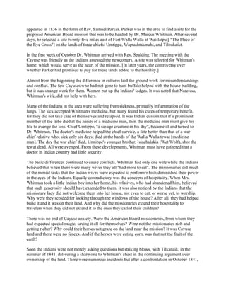appeared in 1836 in the form of Rev. Samuel Parker. Parker was in the area to find a site for the
proposed American Board mission that was to be headed by Dr. Marcus Whitman. After several
days, he selected a site twenty-five miles east of Fort Walla Walla at Waiilatpu [ "The Place of
the Rye Grass"] on the lands of three chiefs: Umtippe, Waptashtakmahl, and Tiloukaikt.

In the first week of October Dr. Whitman arrived with Rev. Spalding. The meeting with the
Cayuse was friendly as the Indians assessed the newcomers. A site was selected for Whitman's
home, which would serve as the heart of the mission. [In later years, the controversy over
whether Parker had promised to pay for these lands added to the hostility.]

Almost from the beginning the difference in cultures laid the ground work for misunderstandings
and conflict. The few Cayuses who had not gone to hunt buffalo helped with the house building,
but it was strange work for them. Women put up the Indians' lodges. It was noted that Narcissa,
Whitman's wife, did not help with hers.

Many of the Indians in the area were suffering from sickness, primarily inflammation of the
lungs. The sick accepted Whitman's medicine, but many found his cures of temporary benefit,
for they did not take care of themselves and relapsed. It was Indian custom that if a prominent
member of the tribe died at the hands of a medicine man, then the medicine man must give his
life to avenge the loss. Chief Umtippe, "a savage creature in his day", became ill and turned to
Dr. Whitman. The doctor's medicine helped the chief survive, a fate better than that of a war-
chief relative who, sick only six days, died at the hands of the Walla Walla tewat [medicine
man]. The day the war chief died, Umtippe's younger brother, Isiachalakia (Wet Wolf), shot the
tewat dead. All were avenged. From these developments, Whitman must have gathered that a
doctor in Indian country had little security.

The basic differences continued to cause conflicts. Whitman had only one wife while the Indians
believed that when there were many wives they all "had more to eat". The missionaries did much
of the menial tasks that the Indian wives were expected to perform which diminished their power
in the eyes of the Indians. Equally contradictory was the concepts of hospitality. When Mrs.
Whitman took a little Indian boy into her home, his relatives, who had abandoned him, believed
that such generosity should have extended to them. It was also noticed by the Indians that the
missionary lady did not welcome them into her house, not even to eat, or worse yet, to worship.
Why were they scolded for looking through the windows of the house? After all, they had helped
build it and it was on their land. And why did the missionaries extend their hospitality to
travelers when they did not extend it to the ones they called their children?

There was no end of Cayuse anxiety. Were the American Board missionaries, from whom they
had expected special magic, saving it all for themselves? Were not the missionaries rich and
getting richer? Why could their horses not graze on the land near the mission? It was Cayuse
land and there were no fences. And if the horses were eating corn, was that not the fruit of the
earth?

Soon the Indians were not merely asking questions but striking blows, with Tilkanaik, in the
summer of 1841, delivering a sharp one to Whitman's chest in the continuing argument over
ownership of the land. There were numerous incidents but after a confrontation in October 1841,
 