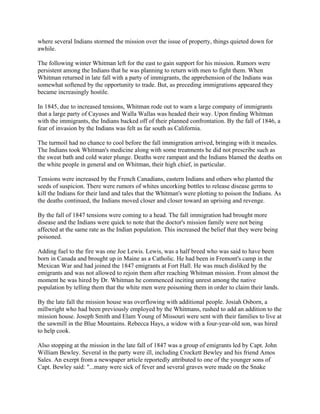 where several Indians stormed the mission over the issue of property, things quieted down for
awhile.

The following winter Whitman left for the east to gain support for his mission. Rumors were
persistent among the Indians that he was planning to return with men to fight them. When
Whitman returned in late fall with a party of immigrants, the apprehension of the Indians was
somewhat softened by the opportunity to trade. But, as preceding immigrations appeared they
became increasingly hostile.

In 1845, due to increased tensions, Whitman rode out to warn a large company of immigrants
that a large party of Cayuses and Walla Wallas was headed their way. Upon finding Whitman
with the immigrants, the Indians backed off of their planned confrontation. By the fall of 1846, a
fear of invasion by the Indians was felt as far south as California.

The turmoil had no chance to cool before the fall immigration arrived, bringing with it measles.
The Indians took Whitman's medicine along with some treatments he did not prescribe such as
the sweat bath and cold water plunge. Deaths were rampant and the Indians blamed the deaths on
the white people in general and on Whitman, their high chief, in particular.

Tensions were increased by the French Canadians, eastern Indians and others who planted the
seeds of suspicion. There were rumors of whites uncorking bottles to release disease germs to
kill the Indians for their land and tales that the Whitman's were plotting to poison the Indians. As
the deaths continued, the Indians moved closer and closer toward an uprising and revenge.

By the fall of 1847 tensions were coming to a head. The fall immigration had brought more
disease and the Indians were quick to note that the doctor's mission family were not being
affected at the same rate as the Indian population. This increased the belief that they were being
poisoned.

Adding fuel to the fire was one Joe Lewis. Lewis, was a half breed who was said to have been
born in Canada and brought up in Maine as a Catholic. He had been in Fremont's camp in the
Mexican War and had joined the 1847 emigrants at Fort Hall. He was much disliked by the
emigrants and was not allowed to rejoin them after reaching Whitman mission. From almost the
moment he was hired by Dr. Whitman he commenced inciting unrest among the native
population by telling them that the white men were poisoning them in order to claim their lands.

By the late fall the mission house was overflowing with additional people. Josiah Osborn, a
millwright who had been previously employed by the Whitmans, rushed to add an addition to the
mission house. Joseph Smith and Elam Young of Missouri were sent with their families to live at
the sawmill in the Blue Mountains. Rebecca Hays, a widow with a four-year-old son, was hired
to help cook.

Also stopping at the mission in the late fall of 1847 was a group of emigrants led by Capt. John
William Bewley. Several in the party were ill, including Crockett Bewley and his friend Amos
Sales. An exerpt from a newspaper article reportedly attributed to one of the younger sons of
Capt. Bewley said: "...many were sick of fever and several graves were made on the Snake
 