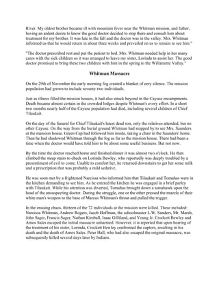 River. My oldest brother became ill with mountain fever near the Whitman mission, and father,
having an ardent desire to know the good doctor decided to stop there and consult him about
treatment for my brother. It was late in the fall and the doctor was in the valley. Mrs. Whitman
informed us that he would return in about three weeks and prevailed on us to remain to see him."

"The doctor prescribed rest and put the patient to bed. Mrs. Whitman needed help in her many
cares with the sick children so it was arranged to leave my sister, Lorinda to assist her. The good
doctor promised to bring these two children with him in the spring to the Willamette Valley."

                                      Whitman Massacre

On the 29th of November the early morning fog created a blanket of eery silence. The mission
population had grown to include seventy two individuals.

Just as illness filled the mission houses, it had also struck beyond in the Cayuse encampments.
Death became almost certain in the crowded lodges despite Whitman's every effort. In a short
two months nearly half of the Cayuse population had died, including several children of Chief
Tilaukait.

On the day of the funeral for Chief Tilaukait's latest dead son, only the relatives attended, but no
other Cayuse. On the way from the burial ground Whitman had stopped by to see Mrs. Saunders
at the mansion house. Green Cap had followed him inside, taking a chair in the Saunders' home.
Then he had shadowed Whitman through the fog as far as the mission house. There had been a
time when the doctor would have told him to be about some useful business. But not now.

By the time the doctor reached home and finished dinner it was almost two o'clock. He then
climbed the steep stairs to check on Lorinda Bewley, who reportedly was deeply troubled by a
presentiment of evil to come. Unable to comfort her, he returned downstairs to get her some milk
and a prescription that was probably a mild sedative.

He was soon met by a frightened Narcissa who informed him that Tilaukait and Tomahas were in
the kitchen demanding to see him. As he entered the kitchen he was engaged in a brief parley
with Tilaukait. While his attention was diverted, Tomahas brought down a tomahawk upon the
head of the unsuspecting doctor. During the struggle, one or the other pressed the muzzle of their
white man's weapon to the base of Marcus Whitman's throat and pulled the trigger.

In the ensuing chaos, thirteen of the 72 individuals at the mission were killed. These included:
Narcissa Whitman, Andrew Rogers, Jacob Hoffman, the schoolmaster L.W. Sanders, Mr. Marsh,
John Sager, Francis Sager, Nathan Kimball, Isaac Gilliland, and Young Jr. Crockett Bewley and
Amos Sales escaped the initial massacre unharmed. However, it is reported that upon hearing of
the treatment of his sister, Lorinda, Crockett Bewley confronted the captors, resulting in his
death and the death of Amos Sales. Peter Hall, who had also escaped the original massacre, was
subsequently killed several days later by Indians.
 