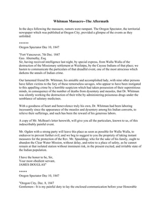 Whitman Massacre--The Aftermath

In the days following the massacre, rumors were rampant. The Oregon Spectator, the territorial
newspaper which was published at Oregon City, provided a glimpse of the events as they
unfolded.

******
Oregon Spectator Dec 10, 1847

"Fort Vancouver, 7th Dec. 1847
Geo. Abernethy, Esq.
Sir, having received intelligence last night, by special express, from Walla Walla of the
destruction of the Missionary settlement at Waiilatpu, by the Cayuse Indians of that place; we
hasten to communicate the particulars of that dreadful event, one of the most atrocious which
darkens the annals of Indian crime.

Our lamented friend Dr. Whitman, his amiable and accomplished lady, with nine other persons
have fallen victims to the fury of these remorseless savages, who appear to have been instigated
to this appalling crime by a horrible suspicion which had taken possession of their superstitious
minds, in consequence of the number of deaths from dysentery and measles, that Dr. Whitman
was silently working the destruction of their tribe by administering poisonous drugs under the
semblance of salutary medicines.

With a goodness of heart and benevolence truly his own, Dr. Whitman had been laboring
incessantly since the appearance of the measles and dysentery among his Indian converts, to
relieve their sufferings, and such has been the reward of his generous labors.

A copy of Mr. McBean's letter herewith, will give you all the particulars, known to us, of this
indescribably painful event.

Mr. Ogden with a strong party will leave this place as soon as possible for Walla Walla, to
endeavor to prevent further evil; and we beg to suggest to you the propriety of taking instant
measures for the protection of the Rev. Mr. Spaulding; who for the sake of his family, ought to
abandon the Clear Water Mission, without delay, and retire to a place of safety, as he cannot
remain at that isolated station without imminent risk, in the present excited, and irritable state of
the Indian population.

I have the honor to be, Sir,
Your most obedient servant,
JAMES DOUGLAS"

*****
Oregon Spectator Dec 10, 1847

"Oregon City, Dec. 8, 1847
Gentlemen-- It is my painful duty to lay the enclosed communication before your Honorable
 