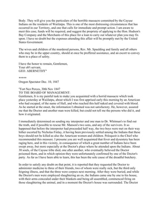 Body. They will give you the particulars of the horrible massacre committed by the Cayuse
Indians on the residents of Waiilatpu. This is one of the most distressing circumstances that has
occurred in our Territory, and one that calls for immediate and prompt action. I am aware to
meet this case, funds will be required, and suggest the propriety of applying to the Hon. Hudson's
Bay Company and the Merchants of this place for a loan to carry out whatever plan you may fix
upon. I have no doubt but the expenses attending this affair will be promptly met by the United
States Government.

The wives and children of the murdered persons, Rev. Mr. Spaulding and family and all others
who may be in the upper country, should at once be proffered assistance, and an escort to convey
them to a place of safety.

I have the honor to remain, Gentlemen,
Your ob't servant,
GEO. ABERNETHY"

*****
Oregon Spectator Dec. 10, 1847

"Fort Nez Perces, 30th Nov 1847
TO THE BOARD OF MANAGEMENT:
Gentlemen, It is my painful task to make you acquainted with a horrid massacre which took
place yesterday at Waiilatpu, about which I was first apprised early this morning by an American
who had escaped, of the name of Hall, and who reached this half naked and covered with blood.
As he started at the onset, the information I obtained was not satisfactory. He, however, assured
me that the Doctor and another man were killed, but could not tell me the persons who did it, and
how it originated.

I immediately determined on sending my interpreter and one man to Dr. Whitman's to find out
the truth, and if possible to rescue Mr. Manson's two sons, and any of the survivors. It so
happened that before the interpreter had proceeded half way, the two boys were met on their way
hither escorted by Nicholas Finlay, it having been previously settled among the Indians that these
boys should not be killed as also the American women and children. Peloquoit is the Chief who
recommended this measure. I presume you are well acquainted that fever and dysentery has been
raging here, and in this vicinity, in consequence of which a great number of Indians have been
swept away, but more especially at the Doctor's place where he attended upon the Indians. About
30 souls, of the Cayuse tribe died, one after another, who eventually believed the Doctor
poisoned them, and in which opinion they were unfortunately confirmed by one of the Doctor's
party. As far as I have been able to learn, this has been the sole cause of the dreadful butchery.

In order to satisfy any doubt on that point, it is reported that they requested the Doctor to
administer medicine to three of their friends, two of whom were really sick, but the third only
feigning illness, and that the three were corpses next morning. After they were buried, and while
the Doctor's men were employed slaughtering an ox, the Indians came one by one to his house,
with their arms concealed under their blankets and being all assembled, commenced firing on
those slaughtering the animal, and in a moment the Doctor's house was surrounded. The Doctor
 