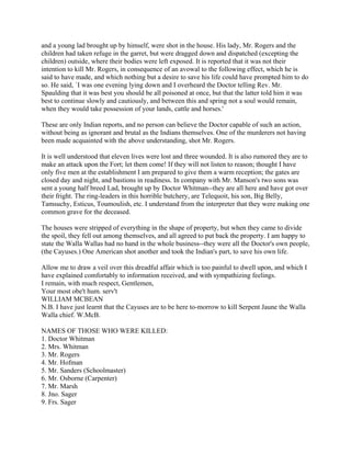 and a young lad brought up by himself, were shot in the house. His lady, Mr. Rogers and the
children had taken refuge in the garret, but were dragged down and dispatched (excepting the
children) outside, where their bodies were left exposed. It is reported that it was not their
intention to kill Mr. Rogers, in consequence of an avowal to the following effect, which he is
said to have made, and which nothing but a desire to save his life could have prompted him to do
so. He said, `I was one evening lying down and I overheard the Doctor telling Rev. Mr.
Spaulding that it was best you should be all poisoned at once, but that the latter told him it was
best to continue slowly and cautiously, and between this and spring not a soul would remain,
when they would take possession of your lands, cattle and horses.'

These are only Indian reports, and no person can believe the Doctor capable of such an action,
without being as ignorant and brutal as the Indians themselves. One of the murderers not having
been made acquainted with the above understanding, shot Mr. Rogers.

It is well understood that eleven lives were lost and three wounded. It is also rumored they are to
make an attack upon the Fort; let them come! If they will not listen to reason; thought I have
only five men at the establishment I am prepared to give them a warm reception; the gates are
closed day and night, and bastions in readiness. In company with Mr. Manson's two sons was
sent a young half breed Lad, brought up by Doctor Whitman--they are all here and have got over
their fright. The ring-leaders in this horrible butchery, are Telequoit, his son, Big Belly,
Tamsuchy, Esticus, Toumoulish, etc. I understand from the interpreter that they were making one
common grave for the deceased.

The houses were stripped of everything in the shape of property, but when they came to divide
the spoil, they fell out among themselves, and all agreed to put back the property. I am happy to
state the Walla Wallas had no hand in the whole business--they were all the Doctor's own people,
(the Cayuses.) One American shot another and took the Indian's part, to save his own life.

Allow me to draw a veil over this dreadful affair which is too painful to dwell upon, and which I
have explained comfortably to information received, and with sympathizing feelings.
I remain, with much respect, Gentlemen,
Your most obe't hum. serv't
WILLIAM MCBEAN
N.B. I have just learnt that the Cayuses are to be here to-morrow to kill Serpent Jaune the Walla
Walla chief. W.McB.

NAMES OF THOSE WHO WERE KILLED:
1. Doctor Whitman
2. Mrs. Whitman
3. Mr. Rogers
4. Mr. Hofman
5. Mr. Sanders (Schoolmaster)
6. Mr. Osborne (Carpenter)
7. Mr. Marsh
8. Jno. Sager
9. Frs. Sager
 