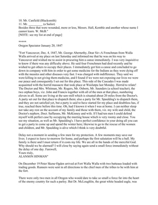 10. Mr. Canfield (Blacksmith)
11. Mr. _________ (a Sailor)
Besides three that were wounded, more or less, Messrs. Hall, Kemble and another whose name I
cannot learn. W. McB."
[NOTE: see my list at end of page]

*****
Oregon Spectator January 20, 1847

"Fort Vancouver, Dec. 4, 1847, Mr. George Abernethy, Dear Sir--A Frenchman from Walla
Walla arrived at my place on last Saturday and informed me that he was on his way to
Vancouver and wished me to assist in procuring him a canoe immediately. I was very inquisitive
to know if there was any difficulty above. He said four Frenchmen had died recently and he
wished to get others to occupy their places. I immediately got him a canoe and concluded to go
down in company with him in order to get some medicine for the Indians as they were dying off
with the measles and other diseases very fast. I was charged with indifference. They said we
were killing in not giving them medicine, and I found if we were not exposing our lives we were
our peace and consequently I set out for this place. This side of the Cascades I was made
acquainted with the horrid massacre that took place at Waiilatpu last Monday. Horrid to relate!
The Doctor and Mrs. Whitman, Mr. Rogers, Mr. Osborn, Mr. Saunders (a school teacher), the
two orphan boys, viz. John and Francis together with all of the men at that place, numbering
eleven in all. Some are living at the saw-mill which is situated about 20 miles from the Doctor's.
A party set out for that place to dispatch them; also a party for Mr. Spaulding's to dispatch them,
and they are not satisfied yet, but a party is said to have started for my place and doubtless has, if
true, reached there before this time. Oh, had I known it when I was at home. I can neither sleep
nor take any rest on the account of my family and those with them, viz. my wife and child, the
Doctor's nephew, Doct. Saffarans, Mr. McKinney and wife. If I had ten men I could defend
myself with perfect case by occupying the meeting house which is very roomy and close. You
see my situation, as well as Mr. Spaulding's. I have perfect confidence in your doing all you can
to get a party to come up and spend the winter here; likewise to go to the rescue of the women
and children, and Mr. Spaulding is alive which I think is very doubtful.

Delay not a moment in sending a few men for my protection. A few moments may save our
lives. I expect to leave to-morrow for home, and perhaps the first salutation will be a ball. My
family is there and I must return if it costs my life. We are all in the hands of the merciful God.
Why should we be alarmed? I will close by saying again send a small force immediately without
the delay of one day. Farewell,
Yours truly,
ALANSON HINMAN"

On December 19 Peter Skene Ogden arrived at Fort Walla Walla with two batteaus loaded with
trading goods. Runners were sent in all directions to the chief men of the tribes to be with him at
the fort.

There were only two men in all Oregon who would dare to take so small a force far into the heart
of the enemy country for such a parley. But Dr. McLoughlin, the great white headed eagle, was
 