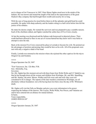 not in charge at Fort Vancouver in 1847. Peter Skene Ogden stood next in the minds of the
Indians. He was known and trusted the length of the land as the representative of the great
Hudson's Bay company that had brought them wealth and security for so long.

With the care of long practice he stood before them in all the splendor and gold braid he could
assemble. He spoke with sharp authority and the leaders sitting in a half circle before him felt the
justice of his rebukes.

He states his desires simply. He wanted the survivors and was prepared to pay a suitable ransom.
Each of the chieftains talked, and Ogden watched the sullen face of Five Crows closely.

At last the meeting was dismissed and the Indians rode homeward in dejected silence. Their
wrath had been allowed to flare in one act of vicious hatred but they knew well it was futile to
attempt to stem the tide.

Back at the mission Five Crows renewed his pleas to Lorinda to become his wife. He pointed out
the advantages of position and prestige that would be hers as his wife. All of his proposals were
met with only a negative shake of her head

Finally, Lorinda was returned to the mission where she rejoined the other captives for the trip to
Oregon City and freedom.

*****
Oregon Spectator Jan 20, 1847

"Fort Vancouver, Sat. 12h 40m. P.M.
Geo. Abernethy, Esq.
Governor,
Sir--Mr. Ogden has this moment arrived with three boats from Walla Walla and I [? faded] to say
that he has brought down all the women and children from Waiilatpu. Mr. and Mrs. Spaulding,
and Mr. Stanley, the artist. Messrs. Walker and Eels were safe and well--they were not
considered to be in danger. The reports of the later murders committed at Waiilatpu, are all
absolutely without foundation--not a life having been lost there since the day of Dr. Whitman's
death.

Mr. Ogden will visit the Falls on Monday and give you every information in his power
respecting the Indians of the Interior. The Cayuse, Walla Walla, Nez Perces, and Yakanias are
said to have entered into an alliance for mutual defense.
In haste,
Yours respectfully,
JAMES DOUGLAS"

*****
Oregon Spectator January 20, 1847
 