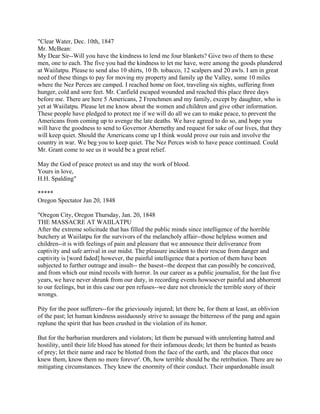 "Clear Water, Dec. 10th, 1847
Mr. McBean:
My Dear Sir--Will you have the kindness to lend me four blankets? Give two of them to these
men, one to each. The five you had the kindness to let me have, were among the goods plundered
at Waiilatpu. Please to send also 10 shirts, 10 lb. tobacco, 12 scalpers and 20 awls. I am in great
need of these things to pay for moving my property and family up the Valley, some 10 miles
where the Nez Perces are camped. I reached home on foot, traveling six nights, suffering from
hunger, cold and sore feet. Mr. Canfield escaped wounded and reached this place three days
before me. There are here 5 Americans, 2 Frenchmen and my family, except by daughter, who is
yet at Waiilatpu. Please let me know about the women and children and give other information.
These people have pledged to protect me if we will do all we can to make peace, to prevent the
Americans from coming up to avenge the late deaths. We have agreed to do so, and hope you
will have the goodness to send to Governor Abernethy and request for sake of our lives, that they
will keep quiet. Should the Americans come up I think would prove our ruin and involve the
country in war. We beg you to keep quiet. The Nez Perces wish to have peace continued. Could
Mr. Grant come to see us it would be a great relief.

May the God of peace protect us and stay the work of blood.
Yours in love,
H.H. Spalding"

*****
Oregon Spectator Jan 20, 1848

"Oregon City, Oregon Thursday, Jan. 20, 1848
THE MASSACRE AT WAIILATPU
After the extreme solicitude that has filled the public minds since intelligence of the horrible
butchery at Waiilatpu for the survivors of the melancholy affair--those helpless women and
children--it is with feelings of pain and pleasure that we announce their deliverance from
captivity and safe arrival in our midst. The pleasure incident to their rescue from danger and
captivity is [word faded] however, the painful intelligence that a portion of them have been
subjected to further outrage and insult-- the basest--the deepest that can possibly be conceived,
and from which our mind recoils with horror. In our career as a public journalist, for the last five
years, we have never shrunk from our duty, in recording events howsoever painful and abhorrent
to our feelings, but in this case our pen refuses--we dare not chronicle the terrible story of their
wrongs.

Pity for the poor sufferers--for the grieviously injured; let there be, for them at least, an oblivion
of the past; let human kindness assiduously strive to assuage the bitterness of the pang and again
replune the spirit that has been crushed in the violation of its honor.

But for the barbarian murderers and violators; let them be pursued with unrelenting hatred and
hostility, until their life blood has atoned for their infamous deeds; let them be hunted as beasts
of prey; let their name and race be blotted from the face of the earth, and `the places that once
knew them, know them no more forever'. Oh, how terrible should be the retribution. There are no
mitigating circumstances. They knew the enormity of their conduct. Their unpardonable insult
 