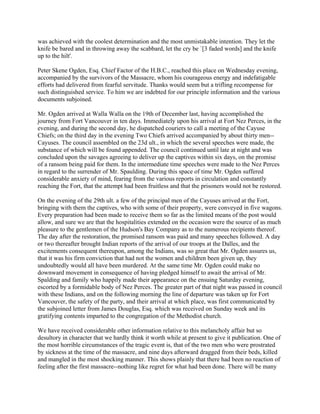 was achieved with the coolest determination and the most unmistakable intention. They let the
knife be bared and in throwing away the scabbard, let the cry be `[3 faded words] and the knife
up to the hilt'.

Peter Skene Ogden, Esq. Chief Factor of the H.B.C., reached this place on Wednesday evening,
accompanied by the survivors of the Massacre, whom his courageous energy and indefatigable
efforts had delivered from fearful servitude. Thanks would seem but a trifling recompense for
such distinguished service. To him we are indebted for our principle information and the various
documents subjoined.

Mr. Ogden arrived at Walla Walla on the 19th of December last, having accomplished the
journey from Fort Vancouver in ten days. Immediately upon his arrival at Fort Nez Perces, in the
evening, and during the second day, he dispatched couriers to call a meeting of the Cayuse
Chiefs; on the third day in the evening Two Chiefs arrived accompanied by about thirty men--
Cayuses. The council assembled on the 23d ult., in which the several speeches were made, the
substance of which will be found appended. The council continued until late at night and was
concluded upon the savages agreeing to deliver up the captives within six days, on the promise
of a ransom being paid for them. In the intermediate time speeches were made to the Nez Perces
in regard to the surrender of Mr. Spaulding. During this space of time Mr. Ogden suffered
considerable anxiety of mind, fearing from the various reports in circulation and constantly
reaching the Fort, that the attempt had been fruitless and that the prisoners would not be restored.

On the evening of the 29th ult. a few of the principal men of the Cayuses arrived at the Fort,
bringing with them the captives, who with some of their property, were conveyed in five wagons.
Every preparation had been made to receive them so far as the limited means of the post would
allow, and sure we are that the hospitalities extended on the occasion were the source of as much
pleasure to the gentlemen of the Hudson's Bay Company as to the numerous recipients thereof.
The day after the restoration, the promised ransom was paid and many speeches followed. A day
or two thereafter brought Indian reports of the arrival of our troops at the Dalles, and the
excitements consequent thereupon, among the Indians, was so great that Mr. Ogden assures us,
that it was his firm conviction that had not the women and children been given up, they
undoubtedly would all have been murdered. At the same time Mr. Ogden could make no
downward movement in consequence of having pledged himself to await the arrival of Mr.
Spalding and family who happily made their appearance on the ensuing Saturday evening,
escorted by a formidable body of Nez Perces. The greater part of that night was passed in council
with these Indians, and on the following morning the line of departure was taken up for Fort
Vancouver, the safety of the party, and their arrival at which place, was first communicated by
the subjoined letter from James Douglas, Esq. which was received on Sunday week and its
gratifying contents imparted to the congregation of the Methodist church.

We have received considerable other information relative to this melancholy affair but so
desultory in character that we hardly think it worth while at present to give it publication. One of
the most horrible circumstances of the tragic event is, that of the two men who were prostrated
by sickness at the time of the massacre, and nine days afterward dragged from their beds, killed
and mangled in the most shocking manner. This shows plainly that there had been no reaction of
feeling after the first massacre--nothing like regret for what had been done. There will be many
 