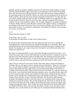 painfully interesting incidents, doubtless, hereafter to be told of this terrible tragedy--of intense
suffering and hair breadth escapes--but the force of circumstances will prevent us from telling
them; may they find a more efficient chronicler. We cannot close however, without alluding to
the surprising escape of our friend Mr. Stanley, the Artist, who was returning from the mission of
Walker and Eels, and on the day of the massacre encamped on Snake River. Two days after the
sad event he reached, within less than two miles of Waiilatpu, before he was apprised of it, when
he took the trail to the Fort, where he arrived in safety-- having encountered in his unarmed
condition, but one of the murderous villains, who, by ready stratagem he succeeded in getting rid
of. Messrs. Walker and Eels, whose Mission is situated in the `Spokan' country, it is thought are
not in danger in the event of it however, they will, of course, fall back, up on Fort Colville, the
nearest place of safety. It is intended we understand, to discontinue the Catholic mission among
the Cayuses, for the present."

*****
Oregon Spectator January 20, 1848

"Clear Water, Dec. 10, 1847,
To the Bishop of Walla Walla, or either of the Catholic Priests,

Reverend and Dear Friend, this hasty note may inform you that I am yet alive, through the
astonishing mercy of God, the hand of our merciful God brought me to my family, after 6 days
and nights from the time my dear friend furnished me with provisions and I escaped from the
Indians. My daughter is yet a captive I fear, but in the hands of our kind heavenly father--two
Indians have gone for her.

My object in writing principally is to give information through you to the Cayuse, that it is our
wish to have peace, that we do not wish Americans to come from below to avenge the wrong; we
hope the Cayuse and Americans will be on friendly terms, that Americans will no more come
into their country, unless they wish it. As soon as these men return, I hope if alive to send them
to the Governor, to prevent Americans coming up to molest the Cayuse for what is done.

I know that you will do all in your power for the relief of the captive women and children at
Waiilatpu, that you will spare no pains to appease and quiet the Indians.--There are 5 Americans
here, my wife and three children, one young woman and two Frenchmen. We cannot leave the
country without help. Our hope, under God, is in your hands and the hands of the H.H.B. Co.
Can help come from that source? Please let this be known to the H.H.B. Co. Ask their advice and
let me know. I am certain that should Americans attempt to come, it would be likely to prove the
ruin of us all in this upper country, and would involve the country. God grant that they will not
attempt--At this moment I have obtained permission of the Indians to write more, but have but a
moment. Please send this or copy to Governor Abernethy. The Nez Perces held a meeting
yesterday; they pledged to protect us from the Cayuse if we would prevent the Americans from
coming up to avenge the murders. This we have pledged to do, and for this we beg for the sake
of our lives at this place and at Mr. Walkers. By all means keep quiet; send no war report, send
nothing but proposals of peace. They say they have buried the death of the Walla Walla Chief's
son killed in California? They wish us to bury this offence. I hope to write soon direct to Gov.
Abernethy, but as yet the Indians are not willing, but are willing that I should send these hints
 