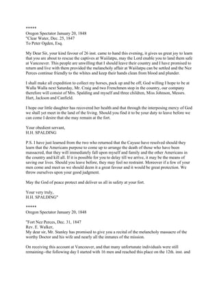 *****
Oregon Spectator January 20, 1848
"Clear Water, Dec. 25, 1847
To Peter Ogden, Esq.

My Dear Sir, your kind favour of 26 inst. came to hand this evening, it gives us great joy to learn
that you are about to rescue the captives at Waiilatpu, may the Lord enable you to land them safe
at Vancouver. This people are unwilling that I should leave their country and I have promised to
return and live with them provided the melancholy affair at Waiilatpu can be settled and the Nez
Perces continue friendly to the whites and keep their hands clean from blood and plunder.

I shall make all expedition to collect my horses, pack up and be off, God willing I hope to be at
Walla Walla next Saturday, Mr. Craig and two Frenchmen stop in the country, our company
therefore will consist of Mrs. Spalding and myself and three children, Miss Johnson, Messrs.
Hart, Jackson and Canfield.

I hope our little daughter has recovered her health and that through the interposing mercy of God
we shall yet meet in the land of the living. Should you find it to be your duty to leave before we
can come I desire that she may remain at the fort.

Your obedient servant,
H.H. SPALDING

P.S. I have just learned from the two who returned that the Cayuse have resolved should they
learn that the Americans purpose to come up to arrange the death of those who have been
massacred, that they will immediately fall upon myself and family and the other Americans in
the country and kill all. If it is possible for you to delay till we arrive, it may be the means of
saving our lives. Should you leave before, they may feel no restraint. Moreover if a few of your
men come and meet us we should deem it a great favour and it would be great protection. We
throw ourselves upon your good judgment.

May the God of peace protect and deliver us all in safety at your fort.

Your very truly,
H.H. SPALDING"

*****
Oregon Spectator January 20, 1848

"Fort Nez Perces, Dec. 31, 1847
Rev. E. Walker,
My dear sir, Mr. Stanley has promised to give you a recital of the melancholy massacre of the
worthy Doctor and his wife and nearly all the inmates of the mission.

On receiving this account at Vancouver, and that many unfortunate individuals were still
remaining--the following day I started with 16 men and reached this place on the 12th. inst. and
 