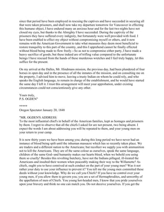 since that period have been employed in rescuing the captives and have succeeded in securing all
that were taken prisoners, and shall now take my departure tomorrow for Vancouver in effecting
this humane object, I have endured many an anxious hour and for the last two nights have not
closed my eyes, but thanks to the Almighty I have succeeded. During the captivity of the
prisoners they have suffered every indignity, but fortunately were well provided with food. I
have been enabled to effect my object without compromising myself or others, and it now
remains with the American Government to take what measures they deem most beneficial to
restore tranquility to this part of the country, and this I apprehend cannot be finally effected
without blood being made to flow freely.--So as not to compromise either party, I have made a
heavy sacrifice of goods; but these indeed are of trifling value compared to the unfortunate
beings I have rescued from the hands of these murderous wretches and I feel truly happy, let this
suffice for the present.

On my arrival at the Dalles, Mr. Hindmans mission, the previous day, had been plundered of four
horses in open day and in the presence of all the inmates of the mission, and on consulting me on
the property, I advised him to move, leaving a trusty Indian on whom he could rely, and who
speaks the English language, to remain in charge of the establishment, and he would have started
the same day I left it. I trust this arrangement will meet your approbation, under existing
circumstances could not conscientiously give any other.

Yours truly,
P.S. OGDEN"

*****
Oregon Spectator January 20, 1848

"MR. OGDEN'S ADDRESS:
To the most influential chief's in behalf of the American families, kept as hostages and prisoners
by them. I regret to observe that all the chiefs I asked for are not present, two being absent. I
expect the words I am about addressing you will be repeated to them, and your young men on
your return to your camp.

It is now thirty years we have been among you; during this long period we have never had an
instance of blood being spilt until the inhuman massacre which has so recently taken place. We
are traders and a different nation to the Americans; but recollect we supply you with ammunition
not to kill the Americans. They are of the same colour as ourselves, speak the same language,
children of the same God--and humanity makes our hearts bleed, when we behold you using
them so cruelly! Besides this revolting butchery, have not the Indians pillaged, ill-treated the
Americans and insulted their women when peaceably making their way to the Willamette? As
chiefs, ought you to have connived at such conduct on the part of your young men? Was it not
rather your duty to use your influence to prevent it? You tell me the young men committed these
deeds without your knowledge. Why do we call you Chiefs? If you have no control over your
young men, if you allow them to govern you; you are a set of Hermaphrodites, and unworthy of
the appellation of men of Chiefs. You young hot-headed men, I know that you pride yourselves
upon your bravery and think no one can match you. Do not deceive yourselves. If you get the
 