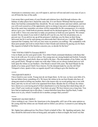 Americans to commence once, you will repent it, and war will not end until every man of you is
cut off from the face of the earth.

I am aware that a good many of your friends and relations have died through sickness--the
Indians of other places have shared the same fate. It is not Doctor Whitman that has poisoned
them; but God has commanded they should die. We are weak mortals and must submit, and trust
you will avail yourselves of the opportunity and in so doing it may prove advantageous to you
but at the same time remember you alone will be responsible for the consequences. It is merely
advice I give you. I hold forth no promise should war be declared against you. We have nothing
to do with it. I have not come here to make you promises or hold out your quarrels. We remain
neutral. On my return if you wish it I shall do all I can for you, but I do not promise you, to
prevent war. If you deliver me up all the prisoners I shall pay you for them on their being
delivered; but let it not be said among you afterwards that I deceived you. I and Mr. Douglas
represent the Company, but I tell you once more we promise you nothing.--We sympathize with
these poor people and wish to return them to their friends and relations by paying you for them.
My requests in behalf of the families concerns you, so decide for the best."

*****
"THE YOUNG CHIEF'S (Tawatoe) REPLY
I rise to thank you for your good words. You white Chiefs command obedience with those that
have to do with you. It is not so with us. Our young men are strong headed and foolish. Formerly
we had experience, good chiefs, these are laid in the dust.--The descendants of my Father, are the
only good Chiefs. Though we made war with other Tribes yet we always looked and ever will
look upon the whites as our brothers.--Our blood is mixed with yours. My heart bleeds for the
deaths of so many good Chiefs I have known. For the demand made by you the old Chief
Teloquoit is here, speak to him; as regards myself I am willing to give the families up."

*****
"TELEQUOIT'S REPLY
I have listed to your words. Young men do not forget them. As for war, we have seen little of it,
but our fathers know something of it. We know the whites to be our best friends who have all
along prevented us killing one another, that is the reason why we avoid getting into a war with
them, and why we do not wish to be separated from them. Besides the tie of blood, the whites
have shown us a convincing proof of their attachment to us by burying their dead along side of
ours. Chief! your words are weighty--Your hairs are gray! We have known you a long time. You
have had an unpleasant trip to this place. I cannot therefore keep these families back, I make
them over to you, which I would not do to another younger than yourself."

*****
"SERPANT JAUNES' REPLY
I have nothing to say: I know the Americans to be changeable, still I am of the same opinion as
the young chief the whites are our friends and we follow you advice; I consent to your taking the
families.

Mr. Ogden here addressed two Nez Perce Chiefs in behalf of Rev. Mr. Spalding and party; that
they should be delivered to him on being paid, and spoke to them at length; the result was that
 