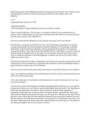 both Chiefs (James and Himinilpile) promised to bring them provided they were willing to come
and immediately started to effect the same having a letter from Mr. Ogden to Rev. Mr.
Spalding."

*****
Oregon Spectator January 20, 1848

"(TRANSLATION)
To His Excellency, George Abernethy, Governor of Oregon Territory.

Please to your Excellency,--The Cayuses, in a moment of despair, have committed acts of
atrocity, which without doubt, you must have learned already, and which I am certain must have
grieved you as much as it has afflicted me.

They have massacred Dr. Whitman, his wife and the Americans who lived with him.

Mr. Brouillet, vicar general of this Mission, who went to Waiilatpu, arrived there on Tuesday
evening, and therefore the first time heard the painful intelligence. On Wednesday he had the
dead bodies clothed and buried, and before starting demanded of the Indians not to harm the
women and children, whose fate had not been decided. But he could obtain no assurance that this
demand would be complied with, as the chiefs were not present. After his arrival here, and, as
soon as I had been informed of what had happened, I instantly sent for the two chiefs, whose
lodges are near my house.

After having made known to them, without delay, how much I was grieved in consequence of the
commission of such an atrocious act, I told them that I hoped the women and children would be
spared until they could be sent to the Willamette.

They answered,--We pity them, they shall not be harmed,--they shall be taken care of as before.--

I have since had the consolation to learn that they have been true to their word and that they have
taken care of these poor people.

A few days afterwards, I do not know under what pretext, two other Americans who were sick,
were also massacred.

On the arrival of the Chiefs Sahaptin, Trumilpilp and Sepianahtkeit (Nez Perces), I was enabled
to make new efforts to save not only the women and children, but also the Rev. Mr. Spalding, his
family and the Americans at his station. After an interview with the chiefs separately, I
succeeded in gathering them in council, which was held yesterday, and lasted four hours and a
half, which accompanies the present will show you the result. It is sufficient to state that all these
speeches went to show that since they had been instructed by the whites they abhorred war, and
that the tragedy of the 29th had occurred from an anxious desire for self preservation--and, it was
the reports made against the Doctor and others which led them to commit this act. They desire to
have the past forgotten, and to live in peace, as before.
 