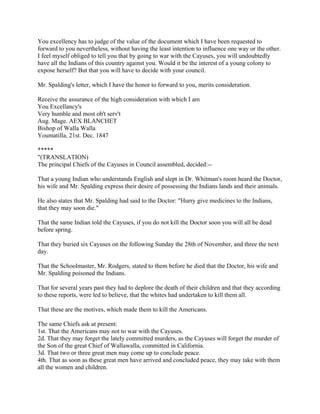 You excellency has to judge of the value of the document which I have been requested to
forward to you nevertheless, without having the least intention to influence one way or the other.
I feel myself obliged to tell you that by going to war with the Cayuses, you will undoubtedly
have all the Indians of this country against you. Would it be the interest of a young colony to
expose herself? But that you will have to decide with your council.

Mr. Spalding's letter, which I have the honor to forward to you, merits consideration.

Receive the assurance of the high consideration with which I am
You Excellancy's
Very humble and most ob't serv't
Aug. Mage. AEX BLANCHET
Bishop of Walla Walla
Youmatilla, 21st. Dec. 1847

*****
"(TRANSLATION)
The principal Chiefs of the Cayuses in Council assembled, decided:--

That a young Indian who understands English and slept in Dr. Whitman's room heard the Doctor,
his wife and Mr. Spalding express their desire of possessing the Indians lands and their animals.

He also states that Mr. Spalding had said to the Doctor: "Hurry give medicines to the Indians,
that they may soon die."

That the same Indian told the Cayuses, if you do not kill the Doctor soon you will all be dead
before spring.

That they buried six Cayuses on the following Sunday the 28th of November, and three the next
day.

That the Schoolmaster, Mr. Rodgers, stated to them before he died that the Doctor, his wife and
Mr. Spalding poisoned the Indians.

That for several years past they had to deplore the death of their children and that they according
to these reports, were led to believe, that the whites had undertaken to kill them all.

That these are the motives, which made them to kill the Americans.

The same Chiefs ask at present:
1st. That the Americans may not to war with the Cayuses.
2d. That they may forget the lately committed murders, as the Cayuses will forget the murder of
the Son of the great Chief of Wallawalla, committed in California.
3d. That two or three great men may come up to conclude peace.
4th. That as soon as these great men have arrived and concluded peace, they may take with them
all the women and children.
 