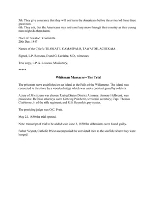 5th. They give assurance that they will not harm the Americans before the arrival of these three
great men.
6th. They ask, that the Americans may not travel any more through their country as their young
men might do them harm.

Place of Tawatoe, Youmatilla
20th Dec. 1847

Names of the Chiefs: TILOKATE, CAMASPALO, TAWATOE, ACHEKAIA

Signed, L.P. Rosseau, D and G. Leclaire, S.D., witnesses

True copy, L.P.G. Rosseau, Missionary.

*****

                               Whitman Massacre--The Trial

The prisoners were established on an island at the Falls of the Willamette. The island was
connected to the shore by a wooden bridge which was under constant guard by soldiers.

A jury of 38 citizens was chosen. United States District Attorney, Armory Holbrook, was
prosecutor. Defense attorneys were Kintzing Pritchette, territorial secretary; Capt. Thomas
Clairborne Jr. of the rifle regiment; and R.B. Reynolds, paymaster.

The presiding judge was O.C. Pratt.

May 22, 1850 the trial opened.

Note: transcript of trial to be added soon June 3, 1850 the defendants were found guilty.

Father Veynet, Catholic Priest accompanied the convicted men to the scaffold where they were
hanged.
 