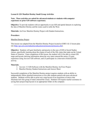 Lesson 8: GIS Manifest Destiny Small Group Activities

Note: These activities are suited for advanced students or students with computer
experience or prior GIS software experience.

Objective: To provide students with an opportunity to use GIS and spatial datasets in exploring
the idea of Manifest Destiny and the routes used to settle the West.

Materials: ArcView Manifest Destiny Project with Student Instructions.

Procedure:

Manifest Destiny Project

This lesson was adapted from the Manifest Destiny Project located at ESRI’s K-12 lesson plan
site (http://gis.esri.com/industries/education/arclessons/arclessons.cfm).

Objective: Students will gain familiarity and practice in the uses of GIS in Social Studies
classes, specifically learning about the origins of each of the fifty states that make up the United
States of America. Upon completion of this lesson, the student will (1) be able to create GIS
maps and layouts showing information about the way states entered the union, (2) gain
experience using Arcview GIS software, and (3) participate in a innovative historical GIS
activity.

Materials:
      1. Arcview 3.3 GIS Software with the Manifest Destiny ArcView Project
      2. Manifest Destiny Student Instructions and Answer Sheet

Successful completion of the Manifest Destiny project requires students with an ability to
independently follow detailed instructions or less able students paired with more advanced
students. Students will be able to print out a map layout of an acquisition of choice that
illustrates how this group of states entered the Union. Students will require teacher assistance in
saving their project/map layouts to an appropriate folder on the computer.
 