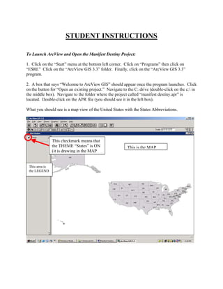 STUDENT INSTRUCTIONS

To Launch ArcView and Open the Manifest Destiny Project:

1. Click on the “Start” menu at the bottom left corner. Click on “Programs” then click on
“ESRI.” Click on the “ArcView GIS 3.3” folder. Finally, click on the “ArcView GIS 3.3”
program.

2. A box that says “Welcome to ArcView GIS” should appear once the program launches. Click
on the button for “Open an existing project.” Navigate to the C: drive (double-click on the c: in
the middle box). Navigate to the folder where the project called “manifest destiny.apr” is
located. Double-click on the APR file (you should see it in the left box).

What you should see is a map view of the United States with the States Abbreviations.




                This checkmark means that
                the THEME “States” is ON                  This is the MAP
                (it is drawing in the MAP


 This area is
 the LEGEND
 