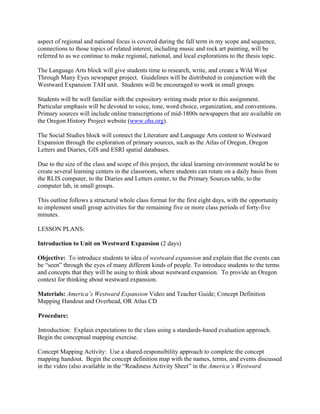 aspect of regional and national focus is covered during the fall term in my scope and sequence,
connections to those topics of related interest, including music and rock art painting, will be
referred to as we continue to make regional, national, and local explorations to the thesis topic.

The Language Arts block will give students time to research, write, and create a Wild West
Through Many Eyes newspaper project. Guidelines will be distributed in conjunction with the
Westward Expansion TAH unit. Students will be encouraged to work in small groups.

Students will be well familiar with the expository writing mode prior to this assignment.
Particular emphasis will be devoted to voice, tone, word choice, organization, and conventions.
Primary sources will include online transcriptions of mid-1800s newspapers that are available on
the Oregon History Project website (www.ohs.org).

The Social Studies block will connect the Literature and Language Arts content to Westward
Expansion through the exploration of primary sources, such as the Atlas of Oregon, Oregon
Letters and Diaries, GIS and ESRI spatial databases.

Due to the size of the class and scope of this project, the ideal learning environment would be to
create several learning centers in the classroom, where students can rotate on a daily basis from
the RLIS computer, to the Diaries and Letters center, to the Primary Sources table, to the
computer lab, in small groups.

This outline follows a structural whole class format for the first eight days, with the opportunity
to implement small group activities for the remaining five or more class periods of forty-five
minutes.

LESSON PLANS:

Introduction to Unit on Westward Expansion (2 days)

Objective: To introduce students to idea of westward expansion and explain that the events can
be “seen” through the eyes of many different kinds of people. To introduce students to the terms
and concepts that they will be using to think about westward expansion. To provide an Oregon
context for thinking about westward expansion.

Materials: America’s Westward Expansion Video and Teacher Guide; Concept Definition
Mapping Handout and Overhead, OR Atlas CD

Procedure:

Introduction: Explain expectations to the class using a standards-based evaluation approach.
Begin the conceptual mapping exercise.

Concept Mapping Activity: Use a shared-responsibility approach to complete the concept
mapping handout. Begin the concept definition map with the names, terms, and events discussed
in the video (also available in the “Readiness Activity Sheet” in the America’s Westward
 