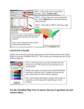STEP 1: Click on this arrow to get a drop-
                                    down box. Select “Unique Value”.

                                     STEP 2: Click on this arrow to get a drop-down
                                     box. Select ORIGIN (this is the column that we
                                     want to classify).

                                     STEP 3: Then click on APPLY in the lower right
                                     corner.



   Now your map is color-coded to group the
   states together and show how they were
   acquired.

   If you want to change the color scheme
   follow the directions below.


CHANGING COLORS
Double-click on the first symbol (the colored square in the left hand column of the Legend
Editor) to access the SYMBOL PALETTE. This is where you can change the color of your
different categories.

                       Click on the Paintbrush to access the COLOR PALETTE.
                       Choose any one of the colors (you can scroll down to see
                       more choices).

                       Double-click on the next symbol in the LEGEND EDITOR
                       and choose a different color. Continue until you have the
                       color scheme that you want for all the categories.

                       Hint: Each category should have a unique color so that you
                       can easily see on the map which states belong to which
                       category.




Use the Classified Map View to answer the next 2 questions on your
Answer Sheet.
 
