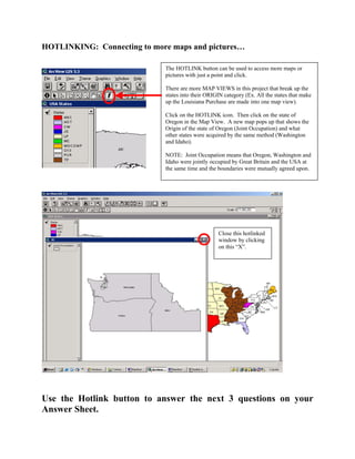 HOTLINKING: Connecting to more maps and pictures…

                             The HOTLINK button can be used to access more maps or
                             pictures with just a point and click.

                             There are more MAP VIEWS in this project that break up the
                             states into their ORIGIN category (Ex. All the states that make
                             up the Louisiana Purchase are made into one map view).

                             Click on the HOTLINK icon. Then click on the state of
                             Oregon in the Map View. A new map pops up that shows the
                             Origin of the state of Oregon (Joint Occupation) and what
                             other states were acquired by the same method (Washington
                             and Idaho).

                             NOTE: Joint Occupation means that Oregon, Washington and
                             Idaho were jointly occupied by Great Britain and the USA at
                             the same time and the boundaries were mutually agreed upon.




                                                   Close this hotlinked
                                                   window by clicking
                                                   on this “X”.




Use the Hotlink button to answer the next 3 questions on your
Answer Sheet.
 