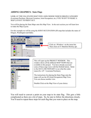 ADDING GRAPHICS: State Flags
LOOK AT THE USA STATES MAP VIEW AND CHOOSE WHICH ORIGIN CATEGORY
(Louisiana Purchase, Mexican Cessation, Joint Occupation, etc.) YOU WANT TO MAKE A
MAP LAYOUT TO PRINT OUT.

You will be placing the State Maps onto this Map View. In the next section you will learn how
to make the Map Layout.

For this example we will be using the JOINT OCCUPATION (JP) map that includes the states of
Oregon, Washington and Idaho.




                                                    Click on <Window> on the menu bar.
                                                    Then click on #1 Manifest Destiny.apr.




                               This will open up the PROJECT WINDOW. This
                               window shows all the different MAP VIEWS that are
                               available in this project. You have already accessed
                               some of these map views with the Hotlink button. Refer
                               to the DATA DICTIONARY to see what the codes
                               mean (Ex. LP = Louisiana Purchase).

                               The instructions for placing the State Flags onto the
                               maps will use the JO (Joint Occupation) Map View.
                               You can choose another view.

                               Double-Click on the Map View of your choice.




You will need to convert a point on your map to its state flag. This gets a little
complicated as there are a lot of steps. So, be sure to follow the directions closely.
You’ll need to repeat these steps for each flag that you want to place on the map.
 