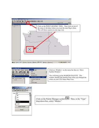 Click on the POINT GRAPHIC TOOL. Then click on one of
 the states in the place where you want the state flag to draw.
 This will draw a point on your map view.




                  Click on <Window> on the menu bar then on <Show
                  Symbol Window>.

                  This will bring up the MARKER PALETTE. This
                  window should look familiar from when you changed the
                  colors on your USA States Map View.




Click on the Palette Manager symbol              . Then, in the “Type”
drop-down box, select “Marker.”
 