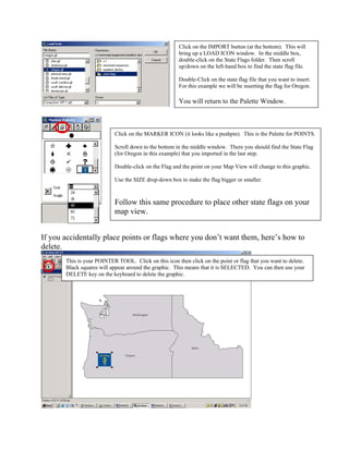 Click on the IMPORT button (at the bottom). This will
                                                       bring up a LOAD ICON window. In the middle box,
                                                       double-click on the State Flags folder. Then scroll
                                                       up/down on the left-hand box to find the state flag file.

                                                       Double-Click on the state flag file that you want to insert.
                                                       For this example we will be inserting the flag for Oregon.

                                                       You will return to the Palette Window.



                           Click on the MARKER ICON (it looks like a pushpin). This is the Palette for POINTS.

                           Scroll down to the bottom in the middle window. There you should find the State Flag
                           (for Oregon in this example) that you imported in the last step.

                           Double-click on the Flag and the point on your Map View will change to this graphic.

                           Use the SIZE drop-down box to make the flag bigger or smaller.



                           Follow this same procedure to place other state flags on your
                           map view.


If you accidentally place points or flags where you don’t want them, here’s how to
delete.
       This is your POINTER TOOL. Click on this icon then click on the point or flag that you want to delete.
       Black squares will appear around the graphic. This means that it is SELECTED. You can then use your
       DELETE key on the keyboard to delete the graphic.
 